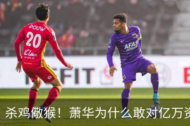 杀鸡儆猴！萧华为什么敢对亿万资产的老板下死手 却放过伦纳德？
